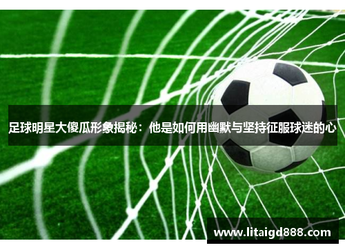 足球明星大傻瓜形象揭秘：他是如何用幽默与坚持征服球迷的心