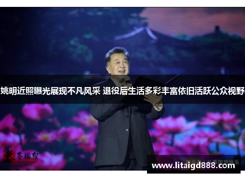 姚明近照曝光展现不凡风采 退役后生活多彩丰富依旧活跃公众视野