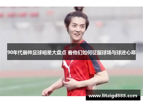 90年代最帅足球明星大盘点 看他们如何征服球场与球迷心扉