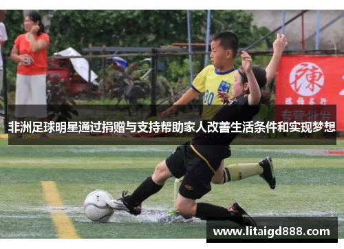 非洲足球明星通过捐赠与支持帮助家人改善生活条件和实现梦想