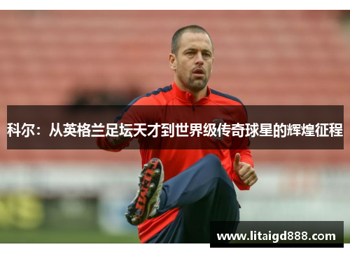 科尔：从英格兰足坛天才到世界级传奇球星的辉煌征程