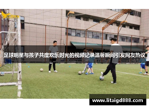 足球明星与孩子共度欢乐时光的视频记录温馨瞬间引发网友热议