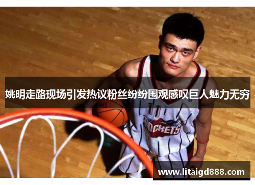 姚明走路现场引发热议粉丝纷纷围观感叹巨人魅力无穷