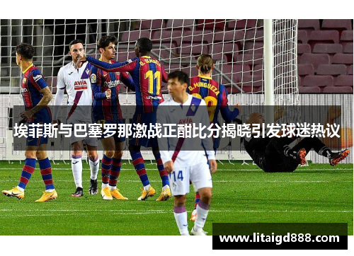 埃菲斯与巴塞罗那激战正酣比分揭晓引发球迷热议