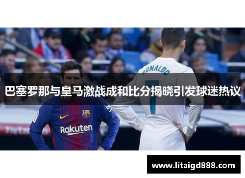 巴塞罗那与皇马激战成和比分揭晓引发球迷热议