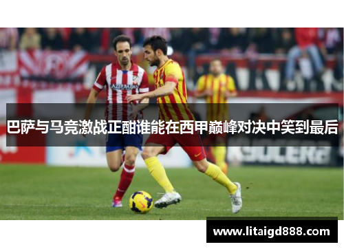 巴萨与马竞激战正酣谁能在西甲巅峰对决中笑到最后