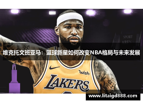 维克托文班亚马：篮球新星如何改变NBA格局与未来发展